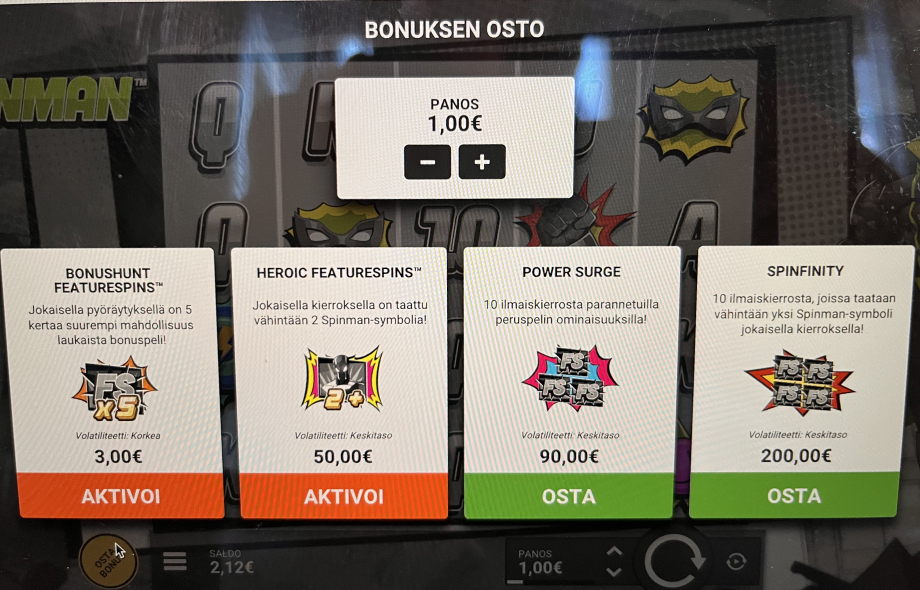 Näyttökuvassa on Spinman-kolikkopelin “BONUKSEN OSTO” -valikko. Panokseksi on asetettu 1,00 € ja yläosassa on plus- ja miinuspainikkeet sen muuttamiseen. Keskellä ruutua on neljä ostettavaa vaihtoehtoa riveissä vasemmalta oikealle:

1. BONUSHUNT FEATURESPINS™ – 5× suurempi mahdollisuus laukaista bonuspeli, volatiliteetti korkea, hinta 3 €, oranssi “AKTIVOI”-painike.

2. HEROIC FEATURESPINS™ – jokaisella kierroksella taataan vähintään 2 Spinman-symbolia, volatiliteetti keskitason, hinta 50 €, oranssi “AKTIVOI”-painike.

3. POWER SURGE – 10 ilmaiskierrosta parannetuilla peruspelin ominaisuuksilla, volatiliteetti keskitason, hinta 90 €, vihreä “OSTA”-painike.

4. SPINFINITY – 10 ilmaiskierrosta, joilla taataan vähintään yksi Spinman-symboli jokaisella kierroksella, volatiliteetti keskitason, hinta 200 €, vihreä “OSTA”-painike.

Alareunassa näkyy pelaajan saldo 2,12 € ja oikealla pyöräytyspainike.






